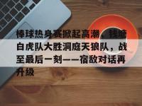 C7- 棒球热身赛掀起高潮，钱塘白虎队大胜洞庭天狼队，战至最后一刻——宿敌对话再升级