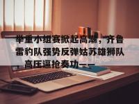 C7娱乐-关于举重小组赛掀起高潮，齐鲁雷豹队强势反弹姑苏雄狮队，高压逼抢奏功——的信息