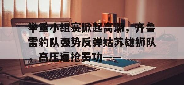 C7娱乐-关于举重小组赛掀起高潮，齐鲁雷豹队强势反弹姑苏雄狮队，高压逼抢奏功——的信息